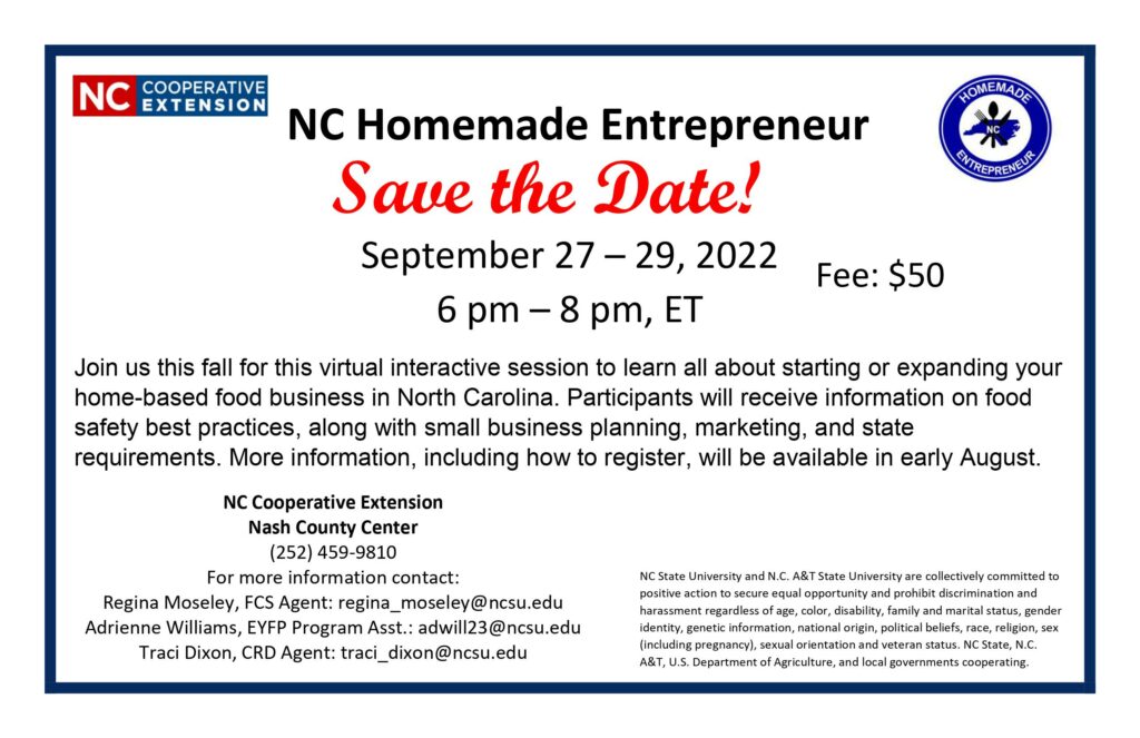 NC Homemade Entrepreneur, Save the Date! September 27 – 29, 2022. 6 p.m. – 8 p.m., ET Fee $50. Join us this fall for this virtual interactive session to learn all about starting or expanding your home-based food business in North Carolina. Participants will receive information on food safety best practices, along with small business planning, marketing, and state requirements. More information including how to register, will be available in early August.